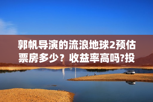 郭帆导演的流浪地球2预估票房多少？收益率高吗?投资有保底协议吗？(郭帆在流浪地球中演的什么角色)