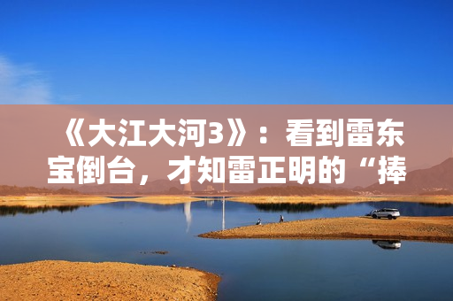 《大江大河3》：看到雷东宝倒台，才知雷正明的“捧杀”有多毒