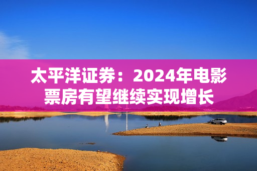 太平洋证券：2024年电影票房有望继续实现增长