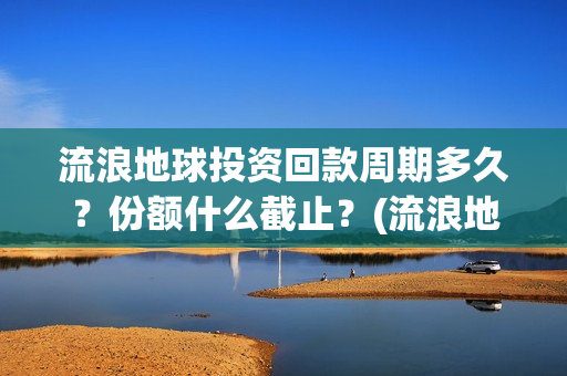 流浪地球投资回款周期多久？份额什么截止？(流浪地球 投资方是谁)