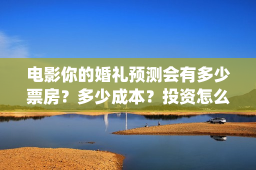 电影你的婚礼预测会有多少票房？多少成本？投资怎么投？(电影你的婚礼2021)