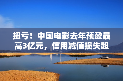 扭亏！中国电影去年预盈最高3亿元，信用减值损失超2亿元