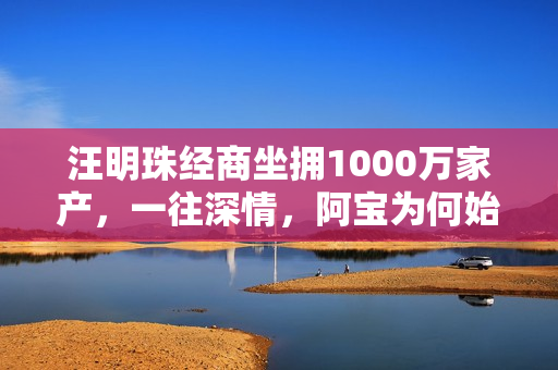 汪明珠经商坐拥1000万家产，一往深情，阿宝为何始终不动心？