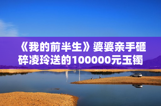《我的前半生》婆婆亲手砸碎凌玲送的100000元玉镯，陈俊生很为难