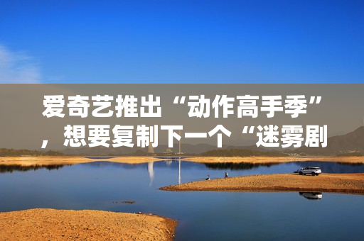 爱奇艺推出“动作高手季”，想要复制下一个“迷雾剧场”