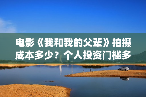 电影《我和我的父辈》拍摄成本多少？个人投资门槛多少？值得投资吗？(电影我和我的连长)