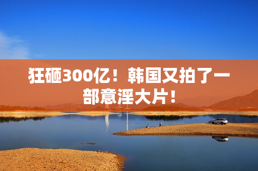 狂砸300亿！韩国又拍了一部意淫大片！