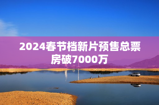 2024春节档新片预售总票房破7000万