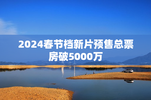 2024春节档新片预售总票房破5000万