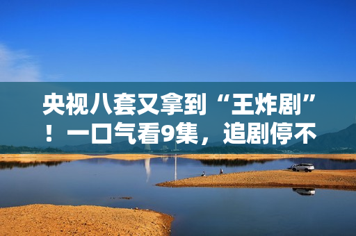 央视八套又拿到“王炸剧”！一口气看9集，追剧停不下来，太上瘾