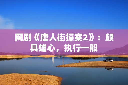 网剧《唐人街探案2》：颇具雄心，执行一般