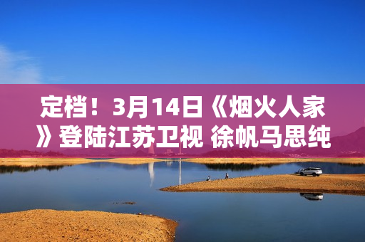定档！3月14日《烟火人家》登陆江苏卫视 徐帆马思纯携手诠释家的含义