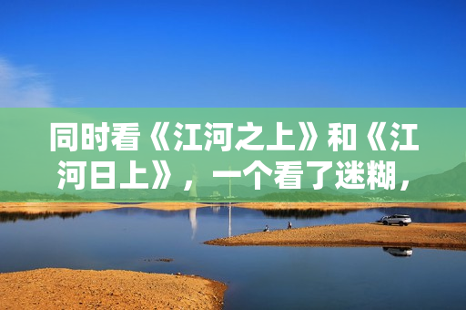 同时看《江河之上》和《江河日上》，一个看了迷糊，一个看了上头