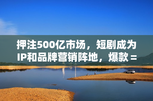 押注500亿市场，短剧成为IP和品牌营销阵地，爆款＝重复？
