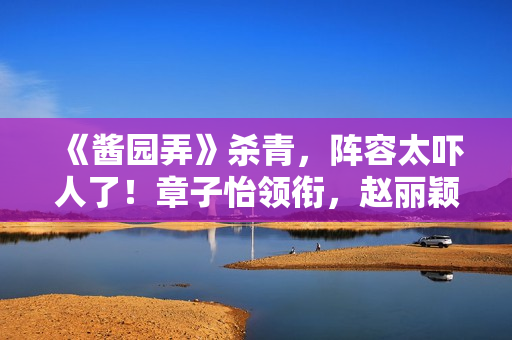 《酱园弄》杀青，阵容太吓人了！章子怡领衔，赵丽颖杨幂甘心作配