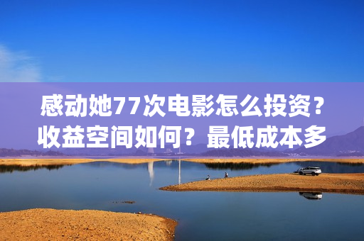 感动她77次电影怎么投资？收益空间如何？最低成本多少？(感动她77次电影免费观看)