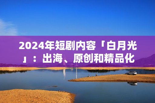 2024年短剧内容「白月光」：出海、原创和精品化