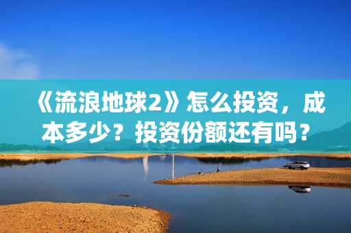 《流浪地球2》怎么投资，成本多少？投资份额还有吗？(《流浪地球2》在线观看)