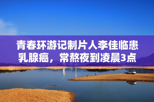 青春环游记制片人李佳临患乳腺癌，常熬夜到凌晨3点，已写好遗书