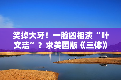 笑掉大牙！一脸凶相演“叶文洁”？求美国版《三体》别闭眼选角了