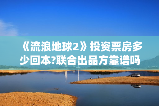 《流浪地球2》投资票房多少回本?联合出品方靠谱吗?(流浪地球2上映时间)