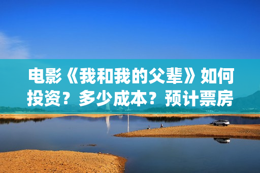电影《我和我的父辈》如何投资？多少成本？预计票房多少？(电影我和我的祖国免费观看完整版)