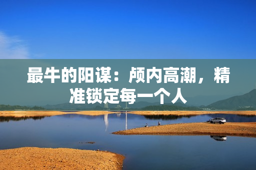 最牛的阳谋：颅内高潮，精准锁定每一个人