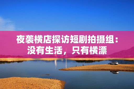 夜袭横店探访短剧拍摄组：没有生活，只有横漂