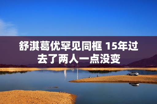 舒淇葛优罕见同框 15年过去了两人一点没变
