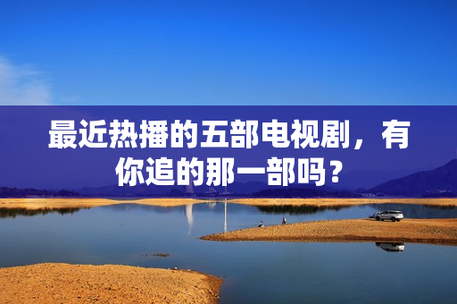 最近热播的五部电视剧，有你追的那一部吗？