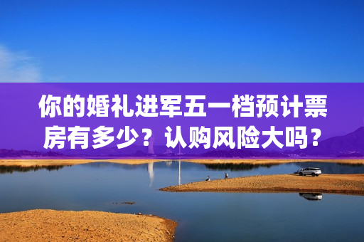 你的婚礼进军五一档预计票房有多少？认购风险大吗？(你的婚礼嘉宾mv)