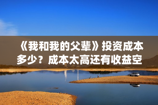 《我和我的父辈》投资成本多少？成本太高还有收益空间吗？票房也能30亿加？(《我和我的父辈》完整版免费)