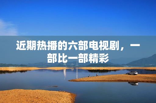 近期热播的六部电视剧，一部比一部精彩