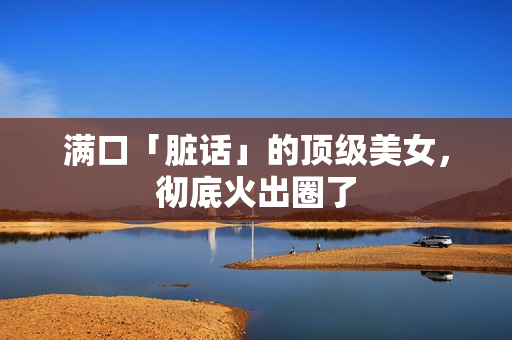 满口「脏话」的顶级美女，彻底火出圈了