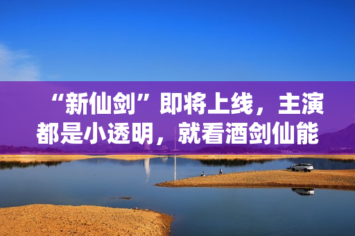 “新仙剑”即将上线，主演都是小透明，就看酒剑仙能否超越谢君豪