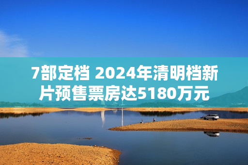 7部定档 2024年清明档新片预售票房达5180万元