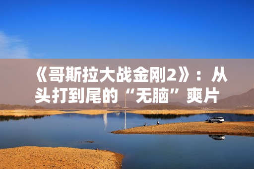 《哥斯拉大战金刚2》：从头打到尾的“无脑”爽片