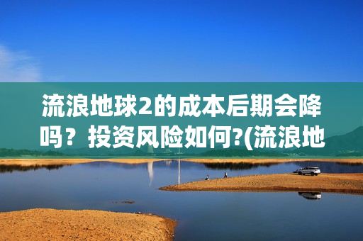 流浪地球2的成本后期会降吗？投资风险如何?(流浪地球2成就)