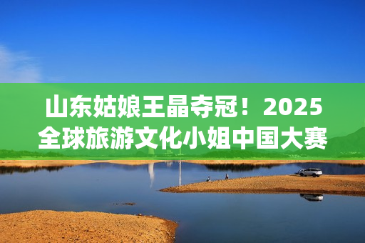 山东姑娘王晶夺冠！2025全球旅游文化小姐中国大赛总决赛华美收官(山东电视台主持人王晶)
