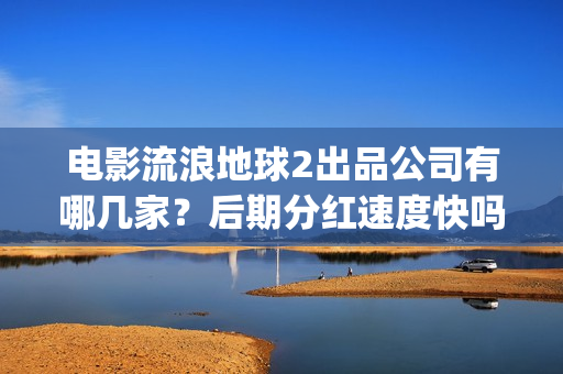 电影流浪地球2出品公司有哪几家？后期分红速度快吗？(流浪地球2观后感)
