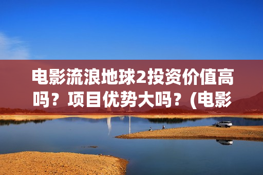 电影流浪地球2投资价值高吗？项目优势大吗？(电影流浪地球2影评)