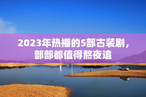 2023年热播的5部古装剧，部部都值得熬夜追