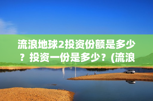 流浪地球2投资份额是多少？投资一份是多少？(流浪地球2投资多少)