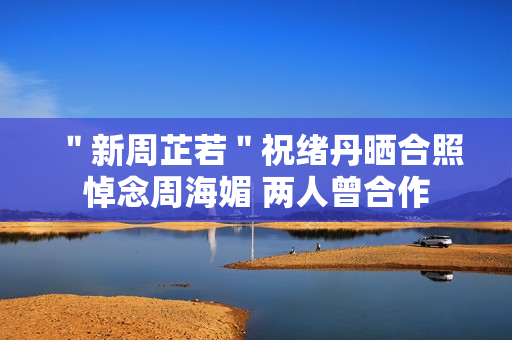 ＂新周芷若＂祝绪丹晒合照悼念周海媚 两人曾合作