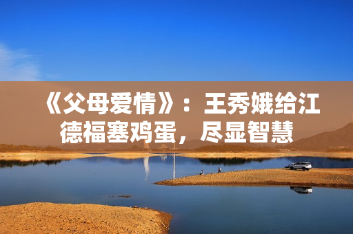 《父母爱情》：王秀娥给江德福塞鸡蛋，尽显智慧