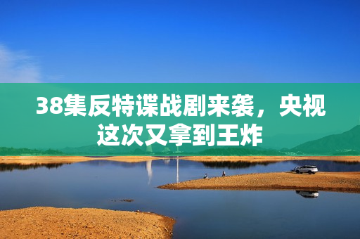 38集反特谍战剧来袭，央视这次又拿到王炸