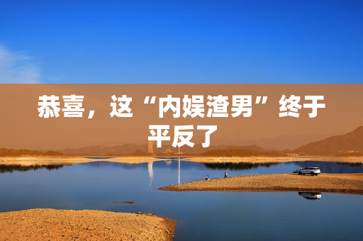 恭喜，这“内娱渣男”终于平反了