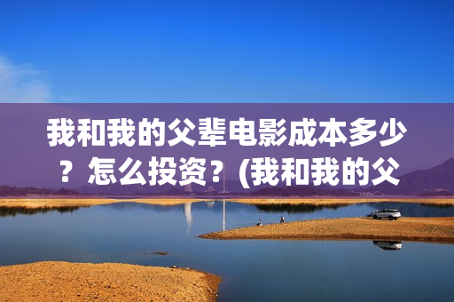 我和我的父辈电影成本多少？怎么投资？(我和我的父辈电影什么时候上映)