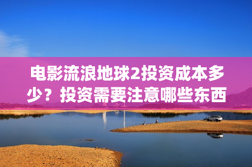 电影流浪地球2投资成本多少？投资需要注意哪些东西？(电影流浪地球2演员表)
