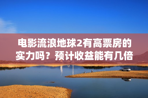 电影流浪地球2有高票房的实力吗？预计收益能有几倍？(电影流浪地球2自上映以来打破多个中国影视记录)